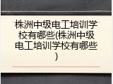 株洲中级电工培训学校有哪些(株洲中级电工培训学校有哪些)