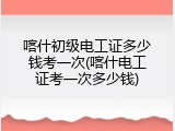 喀什初级电工证多少钱考一次(喀什电工证考一次多少钱)