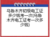 乌鲁木齐初级电工证多少钱考一次(乌鲁木齐电工证考一次多少钱)