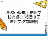 湘潭中级电工培训学校有哪些(湘潭电工培训学校有哪些)