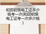 和田初级电工证多少钱考一次(和田初级电工证考一次多少钱)