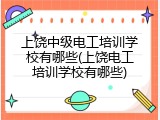 上饶中级电工培训学校有哪些(上饶电工培训学校有哪些)