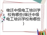 宿迁中级电工培训学校有哪些(宿迁中级电工培训学校有哪些)