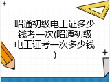 昭通初级电工证多少钱考一次(昭通初级电工证考一次多少钱)