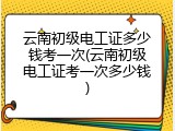 云南初级电工证多少钱考一次(云南初级电工证考一次多少钱)