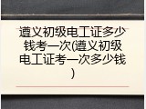 遵义初级电工证多少钱考一次(遵义初级电工证考一次多少钱)