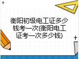衡阳初级电工证多少钱考一次(衡阳电工证考一次多少钱)