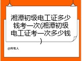 湘潭初级电工证多少钱考一次(湘潭初级电工证考一次多少钱)