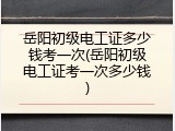 岳阳初级电工证多少钱考一次(岳阳初级电工证考一次多少钱)