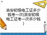 吉安初级电工证多少钱考一次(吉安初级电工证考一次多少钱)