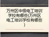 万州区中级电工培训学校有哪些(万州区电工培训学校有哪些)
