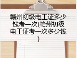 赣州初级电工证多少钱考一次(赣州初级电工证考一次多少钱)