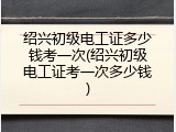 绍兴初级电工证多少钱考一次(绍兴初级电工证考一次多少钱)