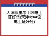 天津哪里考中级电工证好些(天津考中级电工证好处)
