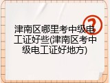 津南区哪里考中级电工证好些(津南区考中级电工证好地方)