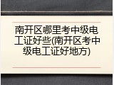 南开区哪里考中级电工证好些(南开区考中级电工证好地方)