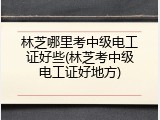 林芝哪里考中级电工证好些(林芝考中级电工证好地方)