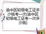 渝中区初级电工证多少钱考一次(渝中区初级电工证考一次多少钱)