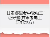 甘肃哪里考中级电工证好些(甘肃考电工证好地方)