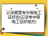 云浮哪里考中级电工证好些(云浮考中级电工证好地方)