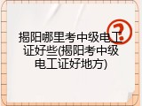 揭阳哪里考中级电工证好些(揭阳考中级电工证好地方)