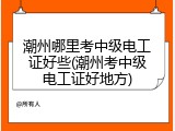 潮州哪里考中级电工证好些(潮州考中级电工证好地方)