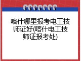 喀什哪里报考电工技师证好(喀什电工技师证报考处)