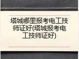 塔城哪里报考电工技师证好(塔城报考电工技师证好)