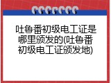 吐鲁番初级电工证是哪里颁发的(吐鲁番初级电工证颁发地)