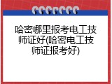 哈密哪里报考电工技师证好(哈密电工技师证报考好)