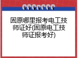 固原哪里报考电工技师证好(固原电工技师证报考好)