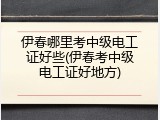 伊春哪里考中级电工证好些(伊春考中级电工证好地方)