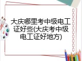大庆哪里考中级电工证好些(大庆考中级电工证好地方)