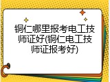 铜仁哪里报考电工技师证好(铜仁电工技师证报考好)