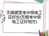 无锡哪里考中级电工证好些(无锡考中级电工证好地方)