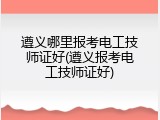 遵义哪里报考电工技师证好(遵义报考电工技师证好)