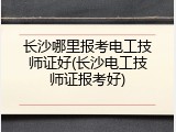 长沙哪里报考电工技师证好(长沙电工技师证报考好)