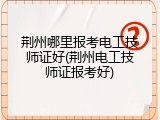 荆州哪里报考电工技师证好(荆州电工技师证报考好)