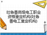 吐鲁番高级电工职业资格鉴定机构(吐鲁番电工鉴定机构)