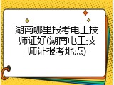 湖南哪里报考电工技师证好(湖南电工技师证报考地点)