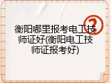 衡阳哪里报考电工技师证好(衡阳电工技师证报考好)
