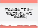 云南高级电工职业资格鉴定机构(云南电工鉴定机构)