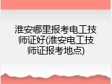 淮安哪里报考电工技师证好(淮安电工技师证报考地点)