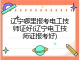 辽宁哪里报考电工技师证好(辽宁电工技师证报考好)