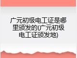 广元初级电工证是哪里颁发的(广元初级电工证颁发地)
