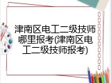津南区电工二级技师哪里报考(津南区电工二级技师报考)