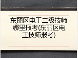 东丽区电工二级技师哪里报考(东丽区电工技师报考)