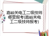 嘉峪关电工二级技师哪里报考(嘉峪关电工二级技师报考)