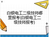 白银电工二级技师哪里报考(白银电工二级技师报考)