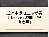 辽源中级电工报考费用多少(辽源电工报考费用)